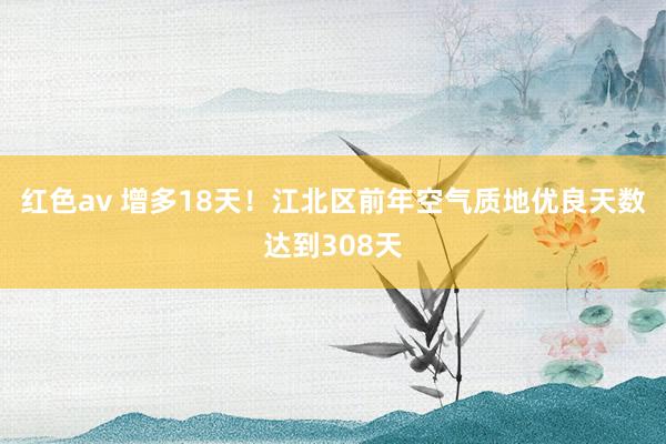 红色av 增多18天！江北区前年空气质地优良天数达到308天