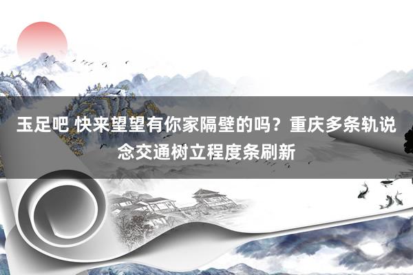 玉足吧 快来望望有你家隔壁的吗？重庆多条轨说念交通树立程度条刷新