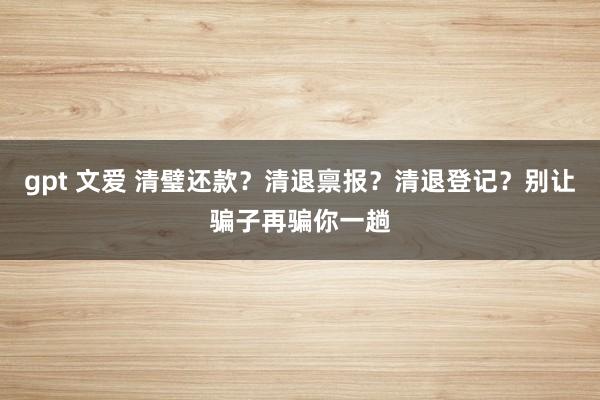 gpt 文爱 清璧还款？清退禀报？清退登记？别让骗子再骗你一趟