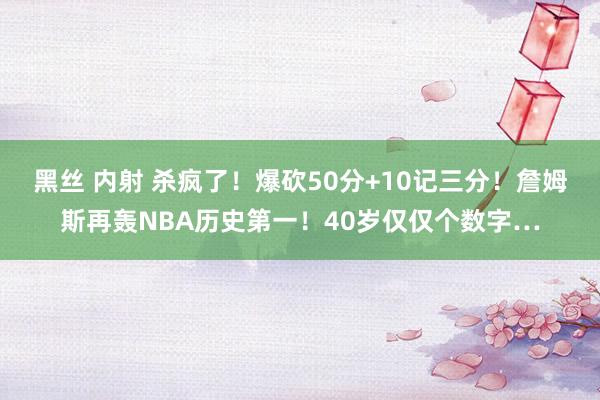 黑丝 内射 杀疯了！爆砍50分+10记三分！詹姆斯再轰NBA历史第一！40岁仅仅个数字…