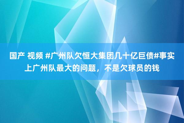 国产 视频 #广州队欠恒大集团几十亿巨债#事实上广州队最大的问题，不是欠球员的钱