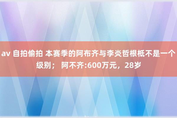 av 自拍偷拍 本赛季的阿布齐与李炎哲根柢不是一个级别； 阿不齐:600万元，28岁