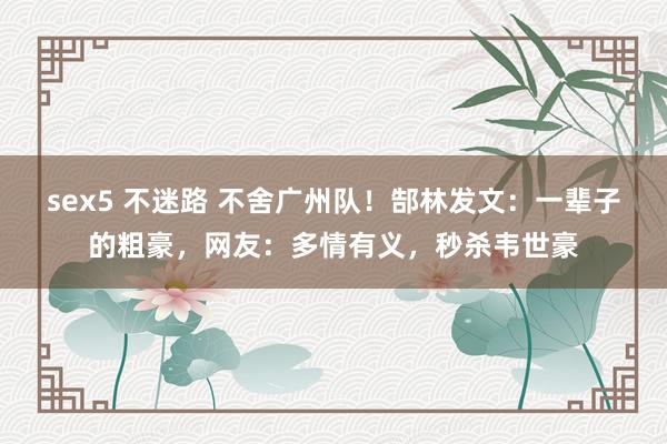 sex5 不迷路 不舍广州队！郜林发文：一辈子的粗豪，网友：多情有义，秒杀韦世豪