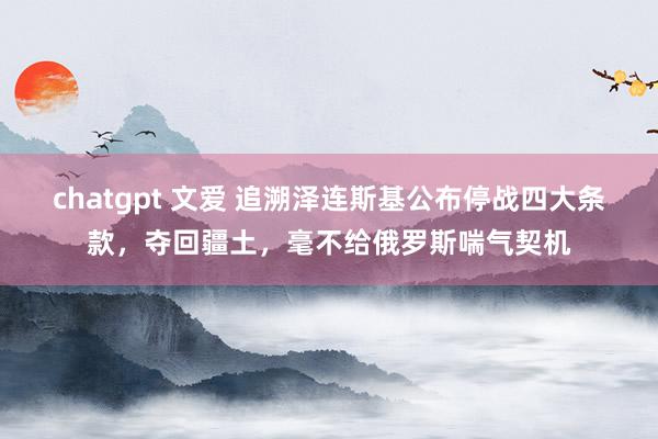 chatgpt 文爱 追溯泽连斯基公布停战四大条款，夺回疆土，毫不给俄罗斯喘气契机