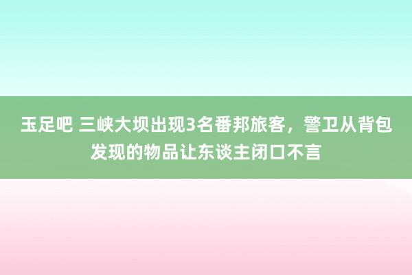 玉足吧 三峡大坝出现3名番邦旅客，警卫从背包发现的物品让东谈主闭口不言