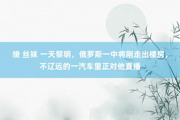 绫 丝袜 一天黎明，俄罗斯一中将刚走出楼房，不辽远的一汽车里正对他直播