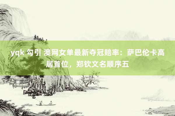 yqk 勾引 澳网女单最新夺冠赔率：萨巴伦卡高居首位，郑钦文名顺序五