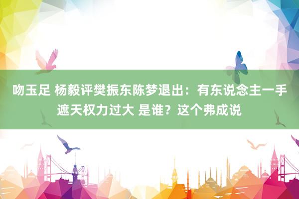 吻玉足 杨毅评樊振东陈梦退出：有东说念主一手遮天权力过大 是谁？这个弗成说