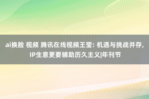 ai换脸 视频 腾讯在线视频王莹: 机遇与挑战并存， IP生意更要辅助历久主义|年刊节