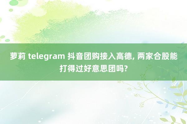 萝莉 telegram 抖音团购接入高德， 两家合股能打得过好意思团吗?
