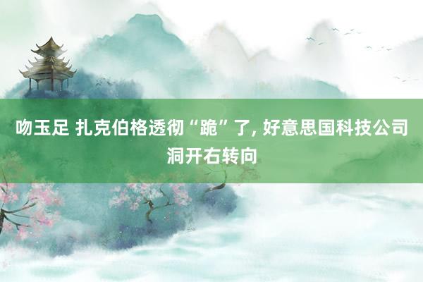 吻玉足 扎克伯格透彻“跪”了， 好意思国科技公司洞开右转向