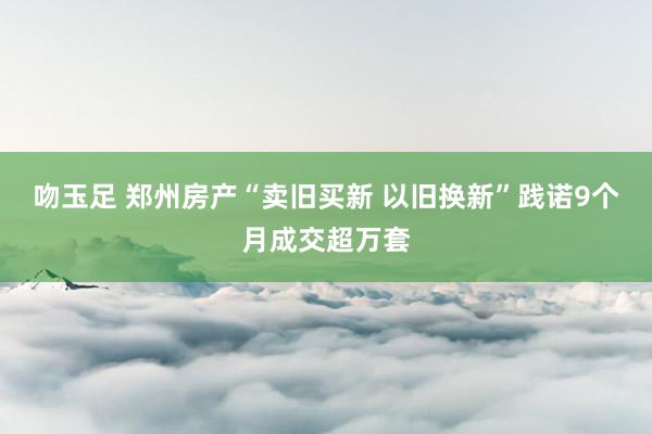 吻玉足 郑州房产“卖旧买新 以旧换新”践诺9个月成交超万套