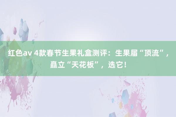 红色av 4款春节生果礼盒测评：生果届“顶流”，矗立“天花板”，选它！