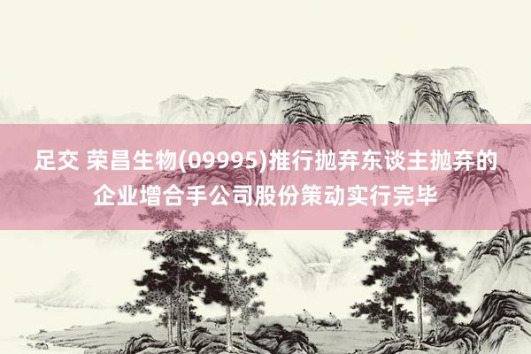 足交 荣昌生物(09995)推行抛弃东谈主抛弃的企业增合手公司股份策动实行完毕