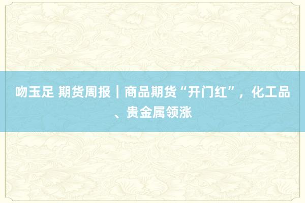 吻玉足 期货周报｜商品期货“开门红”，化工品、贵金属领涨