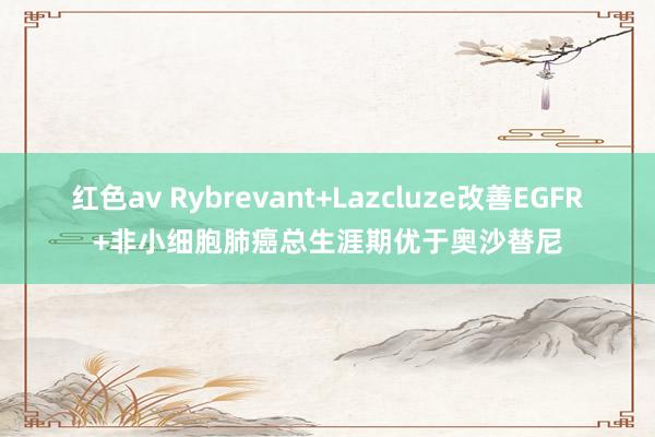 红色av Rybrevant+Lazcluze改善EGFR+非小细胞肺癌总生涯期优于奥沙替尼