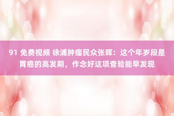91 免费视频 徐浦肿瘤民众张晖：这个年岁段是胃癌的高发期，作念好这项查验能早发现