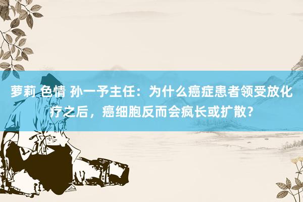 萝莉 色情 孙一予主任：为什么癌症患者领受放化疗之后，癌细胞反而会疯长或扩散？