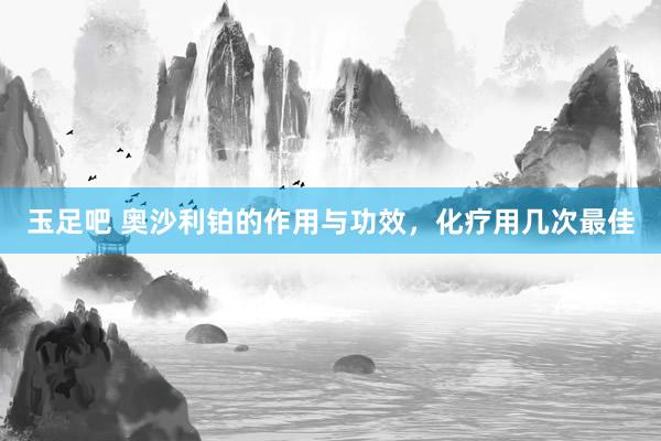 玉足吧 奥沙利铂的作用与功效，化疗用几次最佳