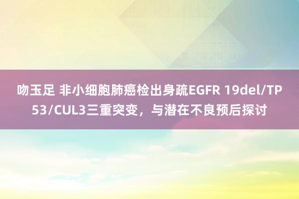 吻玉足 非小细胞肺癌检出身疏EGFR 19del/TP53/CUL3三重突变，与潜在不良预后探讨