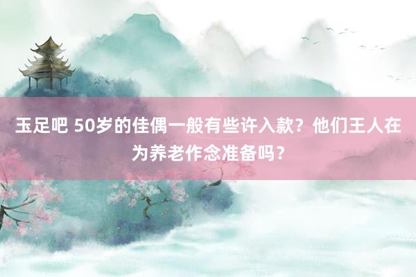 玉足吧 50岁的佳偶一般有些许入款？他们王人在为养老作念准备吗？