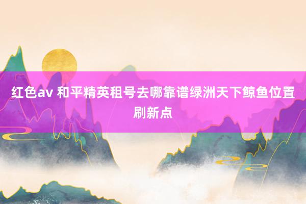 红色av 和平精英租号去哪靠谱绿洲天下鲸鱼位置刷新点