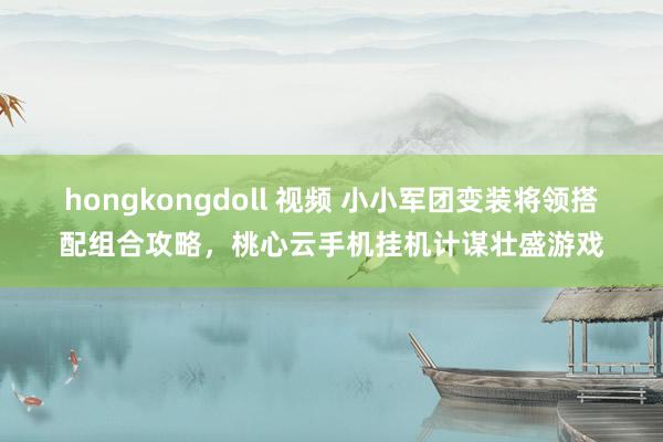 hongkongdoll 视频 小小军团变装将领搭配组合攻略，桃心云手机挂机计谋壮盛游戏
