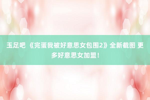 玉足吧 《完蛋我被好意思女包围2》全新截图 更多好意思女加盟！