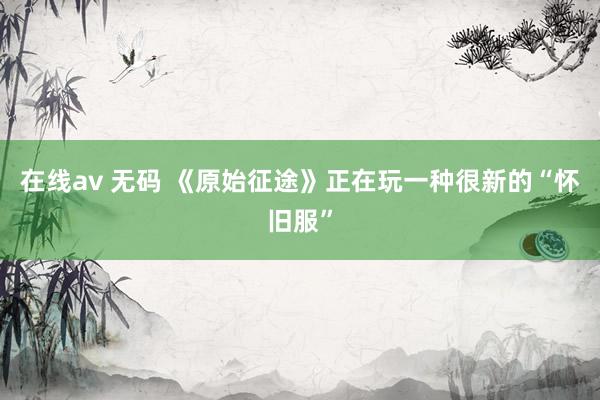 在线av 无码 《原始征途》正在玩一种很新的“怀旧服”