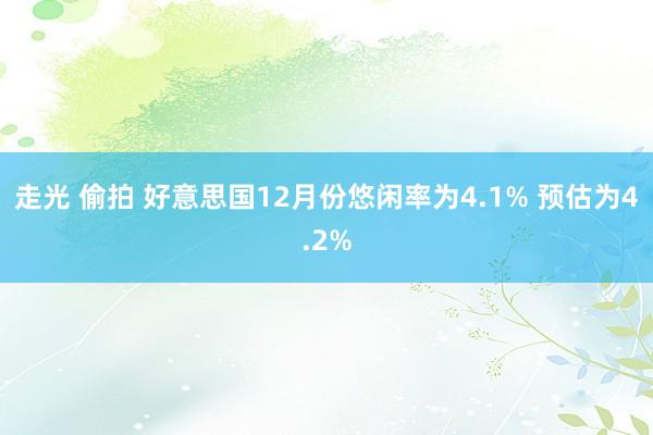 走光 偷拍 好意思国12月份悠闲率为4.1% 预估为4.2%