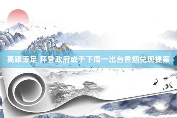 高跟玉足 拜登政府或于下周一出台香烟兑现提案
