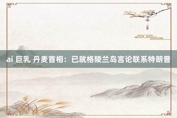 ai 巨乳 丹麦首相：已就格陵兰岛言论联系特朗普