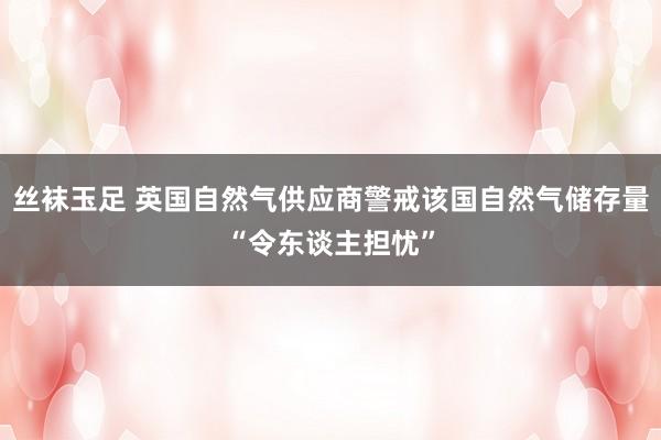 丝袜玉足 英国自然气供应商警戒该国自然气储存量“令东谈主担忧”