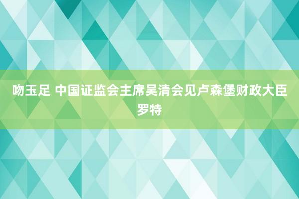 吻玉足 中国证监会主席吴清会见卢森堡财政大臣罗特