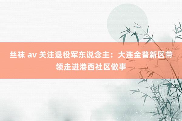 丝袜 av 关注退役军东说念主：大连金普新区带领走进港西社区做事