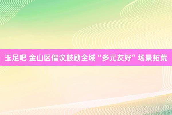 玉足吧 金山区倡议鼓励全域“多元友好”场景拓荒