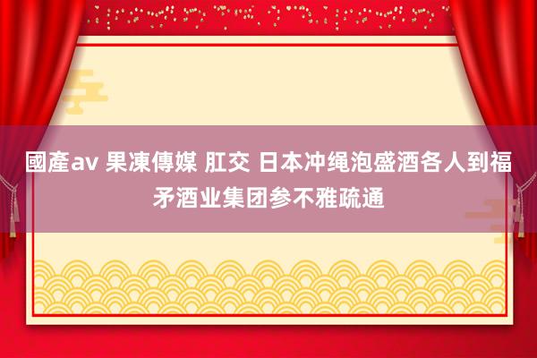 國產av 果凍傳媒 肛交 日本冲绳泡盛酒各人到福矛酒业集团参不雅疏通