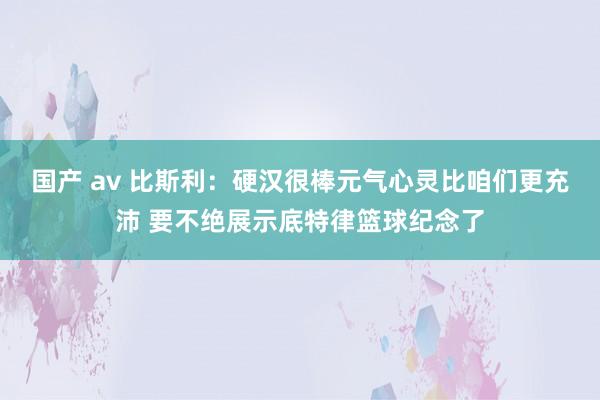 国产 av 比斯利：硬汉很棒元气心灵比咱们更充沛 要不绝展示底特律篮球纪念了