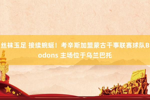 丝袜玉足 接续蜿蜒！考辛斯加盟蒙古干事联赛球队Bodons 主场位于乌兰巴托