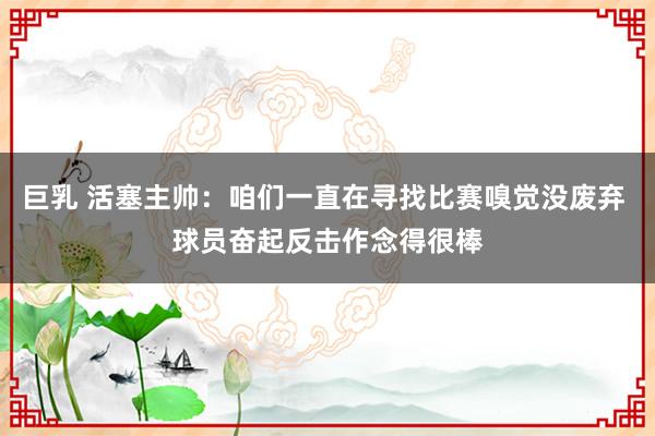 巨乳 活塞主帅:咱们一直在寻找比赛嗅觉没废弃 球员奋起反击作念得很棒