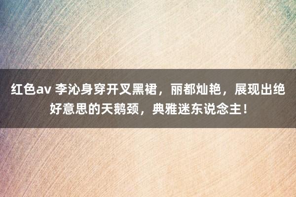 红色av 李沁身穿开叉黑裙，丽都灿艳，展现出绝好意思的天鹅颈，典雅迷东说念主！