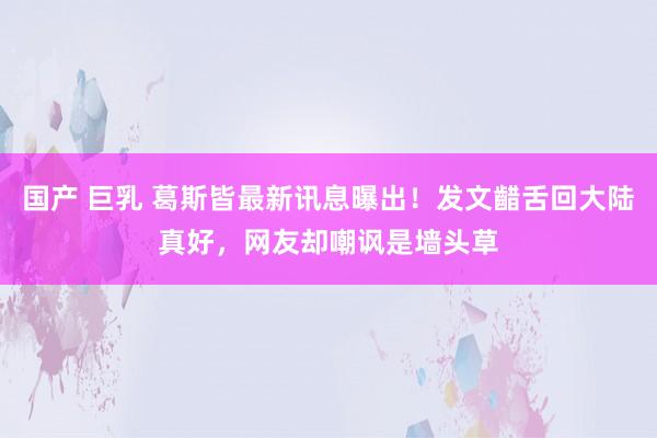 国产 巨乳 葛斯皆最新讯息曝出！发文齰舌回大陆真好，网友却嘲讽是墙头草