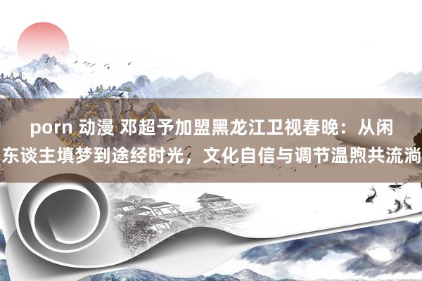porn 动漫 邓超予加盟黑龙江卫视春晚：从闲东谈主填梦到途经时光，文化自信与调节温煦共流淌