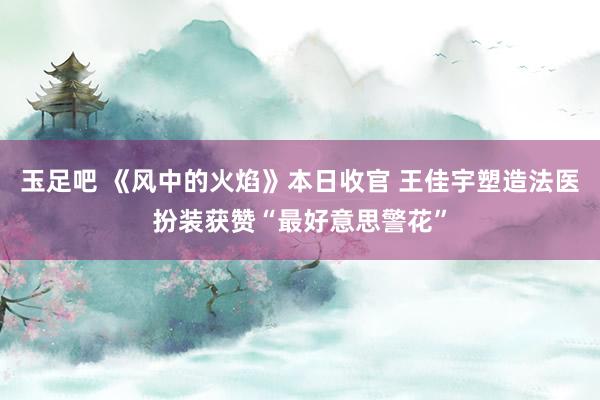 玉足吧 《风中的火焰》本日收官 王佳宇塑造法医扮装获赞“最好意思警花”