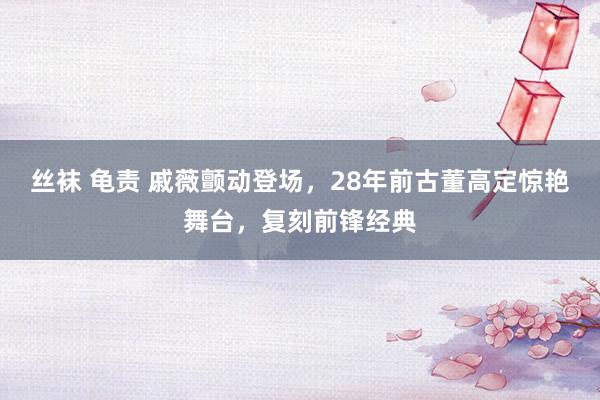 丝袜 龟责 戚薇颤动登场，28年前古董高定惊艳舞台，复刻前锋经典