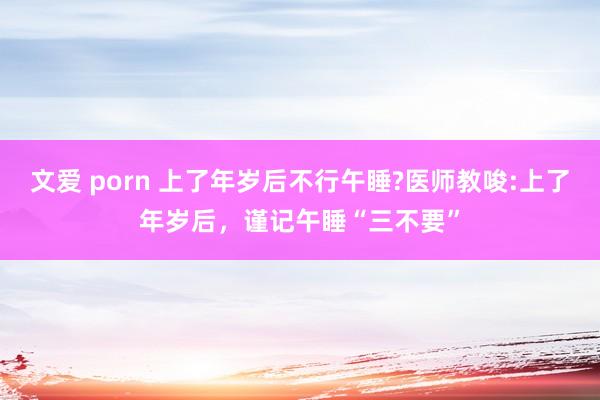文爱 porn 上了年岁后不行午睡?医师教唆:上了年岁后，谨记午睡“三不要”