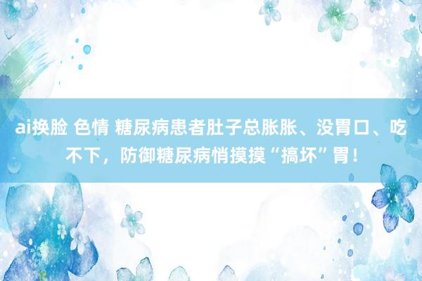 ai换脸 色情 糖尿病患者肚子总胀胀、没胃口、吃不下，防御糖尿病悄摸摸“搞坏”胃！