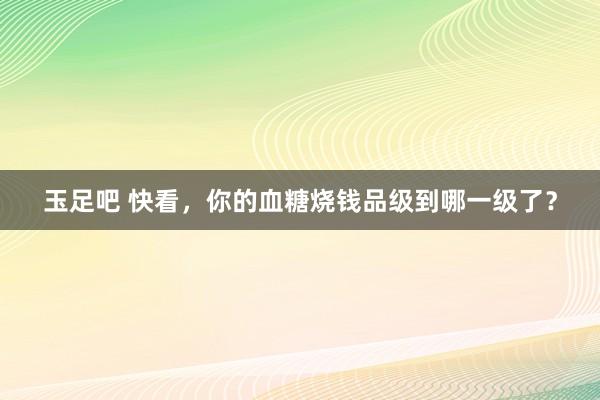 玉足吧 快看，你的血糖烧钱品级到哪一级了？