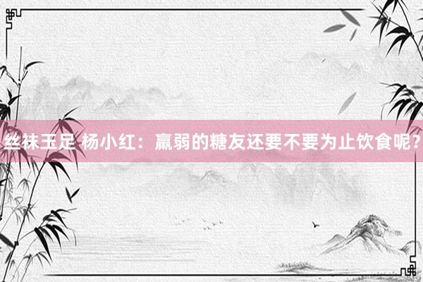 丝袜玉足 杨小红：羸弱的糖友还要不要为止饮食呢？
