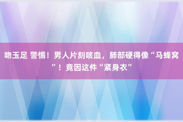 吻玉足 警惕！男人片刻咳血，肺部硬得像“马蜂窝”！竟因这件“紧身衣”